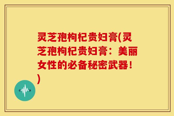灵芝孢枸杞贵妇膏(灵芝孢枸杞贵妇膏:美丽女性的必备秘密武器!) 灵芝孢枸杞贵妇膏(灵芝孢枸杞贵妇膏:美丽女性的必备秘密武器!)
