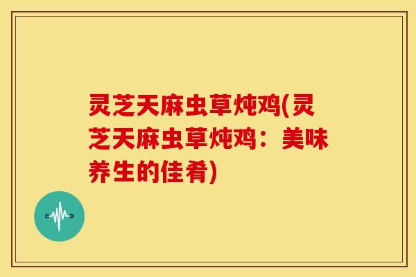 灵芝天麻虫草炖鸡(灵芝天麻虫草炖鸡:美味养生的佳肴) 灵芝天麻虫草炖鸡(灵芝天麻虫草炖鸡:美味养生的佳肴)