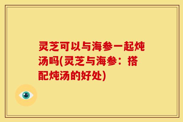 灵芝可以与海参一起炖汤吗(灵芝与海参:搭配炖汤的好处) 灵芝可以与海参一起炖汤吗(灵芝与海参:搭配炖汤的好处)