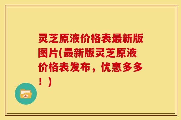 灵芝原液价格表新版图片(新版灵芝原液价格表发布,优惠多多!) 灵芝原液价格表新版图片(新版灵芝原液价格表发布,优惠多多!)