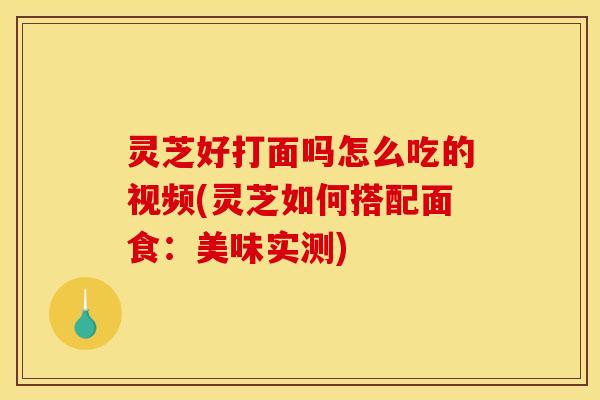 灵芝好打面吗怎么吃的视频(灵芝如何搭配面食：美味实测)