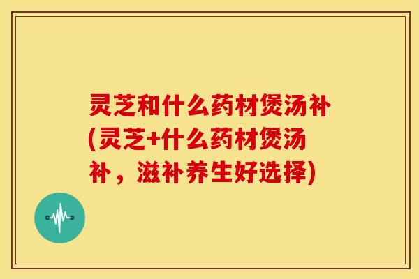 灵芝和什么药材煲汤补(灵芝+什么药材煲汤补,滋补养生好选择) 灵芝和什么药材煲汤补(灵芝+什么药材煲汤补,滋补养生好选择)