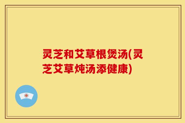 灵芝和艾草根煲汤(灵芝艾草炖汤添健康) 灵芝和艾草根煲汤(灵芝艾草炖汤添健康)