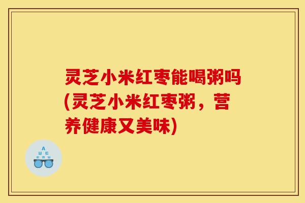 灵芝小米红枣能喝粥吗(灵芝小米红枣粥，营养健康又美味)