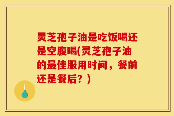灵芝孢子油是吃饭喝还是空腹喝(灵芝孢子油的佳服用时间,餐前还是餐后?) 灵芝孢子油是吃饭喝还是空腹喝(灵芝孢子油的佳服用时间,餐前还是餐后?)