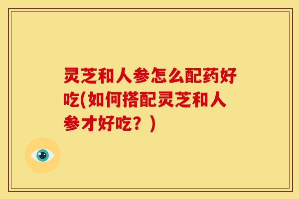 灵芝和人参怎么配药好吃(如何搭配灵芝和人参才好吃？)