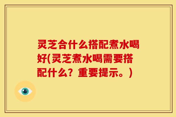 灵芝合什么搭配煮水喝好(灵芝煮水喝需要搭配什么?重要提示。) 灵芝合什么搭配煮水喝好(灵芝煮水喝需要搭配什么?重要提示。)