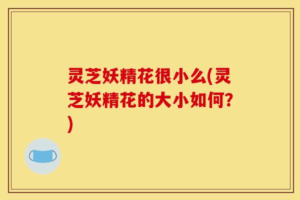 灵芝妖精花很小么(灵芝妖精花的大小如何?) 灵芝妖精花很小么(灵芝妖精花的大小如何?)