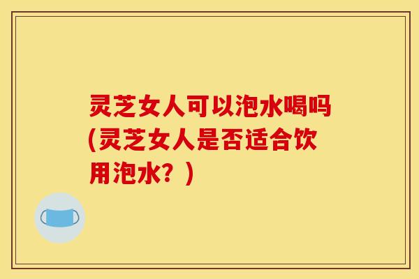 灵芝女人可以泡水喝吗(灵芝女人是否适合饮用泡水?) 灵芝女人可以泡水喝吗(灵芝女人是否适合饮用泡水?)