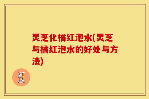 灵芝化橘红泡水(灵芝与橘红泡水的好处与方法) 灵芝化橘红泡水(灵芝与橘红泡水的好处与方法)
