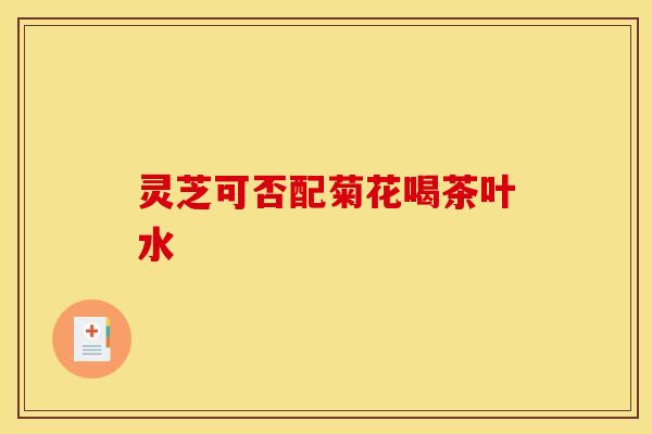 灵芝可否配菊花喝茶叶水 灵芝可否配菊花喝茶叶水