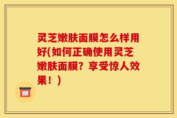 灵芝嫩肤面膜怎么样用好(如何正确使用灵芝嫩肤面膜?享受惊人效果!) 灵芝嫩肤面膜怎么样用好(如何正确使用灵芝嫩肤面膜?享受惊人效果!)