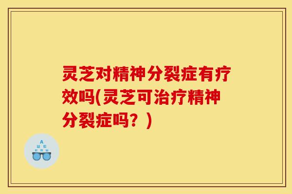 灵芝对精神分裂症有疗效吗(灵芝可精神分裂症吗?) 灵芝对精神分裂症有疗效吗(灵芝可精神分裂症吗?)