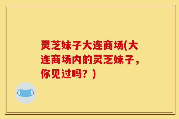 灵芝妹子大连商场(大连商场内的灵芝妹子,你见过吗?) 灵芝妹子大连商场(大连商场内的灵芝妹子,你见过吗?)