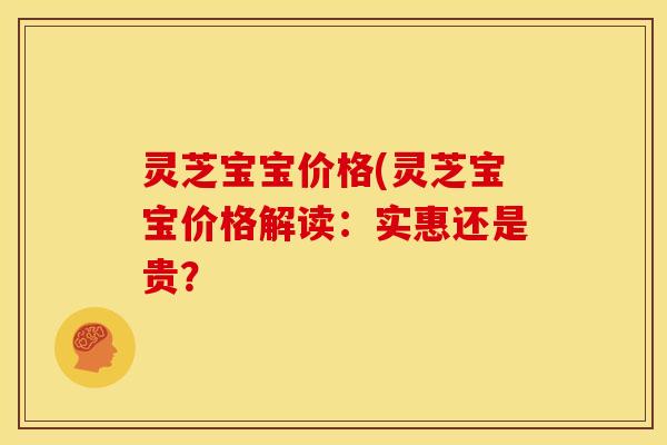 灵芝宝宝价格(灵芝宝宝价格解读:实惠还是贵? 灵芝宝宝价格(灵芝宝宝价格解读:实惠还是贵?