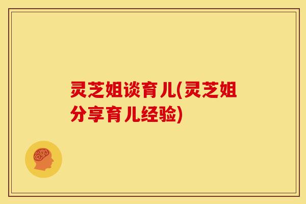 灵芝姐谈育儿(灵芝姐分享育儿经验) 灵芝姐谈育儿(灵芝姐分享育儿经验)
