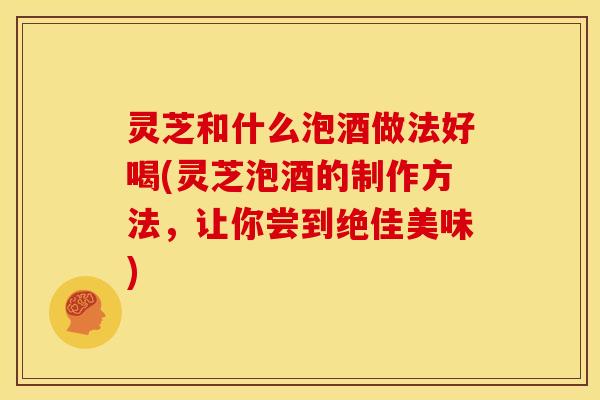 灵芝和什么泡酒做法好喝(灵芝泡酒的制作方法,让你尝到绝佳美味) 灵芝和什么泡酒做法好喝(灵芝泡酒的制作方法,让你尝到绝佳美味)