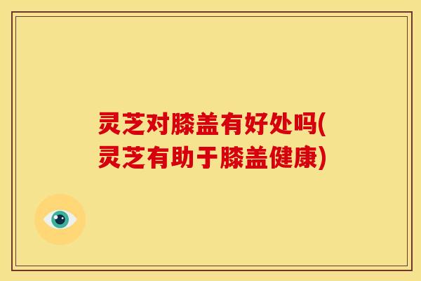 灵芝对膝盖有好处吗(灵芝有助于膝盖健康) 灵芝对膝盖有好处吗(灵芝有助于膝盖健康)