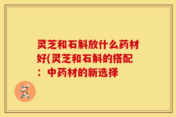 灵芝和石斛放什么药材好(灵芝和石斛的搭配:材的新选择 灵芝和石斛放什么药材好(灵芝和石斛的搭配:材的新选择