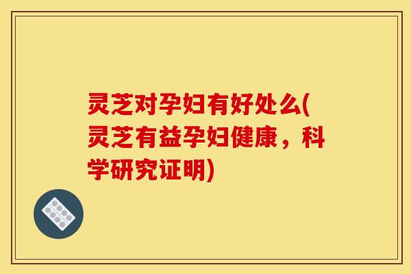 灵芝对孕妇有好处么(灵芝有益孕妇健康，科学研究证明)