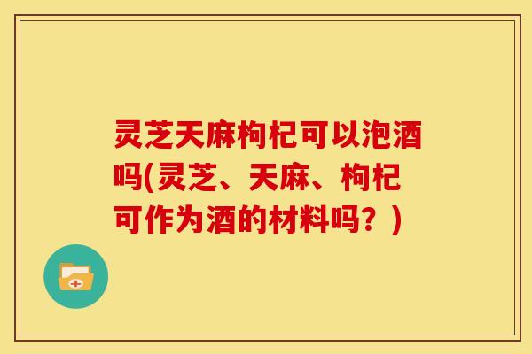 灵芝天麻枸杞可以泡酒吗(灵芝、天麻、枸杞可作为酒的材料吗？)