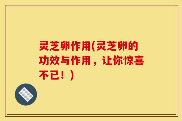 灵芝卵作用(灵芝卵的功效与作用,让你惊喜不已!) 灵芝卵作用(灵芝卵的功效与作用,让你惊喜不已!)