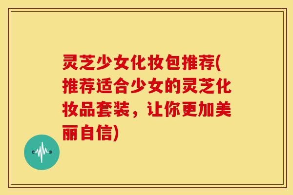 灵芝少女化妆包推荐(推荐适合少女的灵芝化妆品套装,让你更加美丽自信) 灵芝少女化妆包推荐(推荐适合少女的灵芝化妆品套装,让你更加美丽自信)