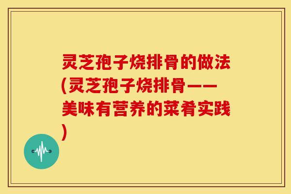 灵芝孢子烧排骨的做法(灵芝孢子烧排骨——美味有营养的菜肴实践) 灵芝孢子烧排骨的做法(灵芝孢子烧排骨——美味有营养的菜肴实践)