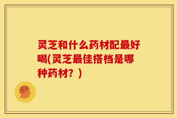 灵芝和什么药材配好喝(灵芝佳搭档是哪种药材?) 灵芝和什么药材配好喝(灵芝佳搭档是哪种药材?)