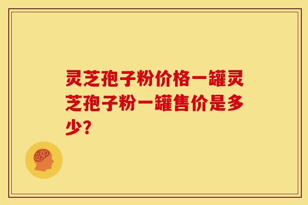 灵芝孢子粉价格一罐灵芝孢子粉一罐售价是多少? 灵芝孢子粉价格一罐灵芝孢子粉一罐售价是多少?