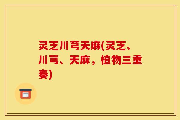 灵芝川芎天麻(灵芝、川芎、天麻,植物三重奏) 灵芝川芎天麻(灵芝、川芎、天麻,植物三重奏)