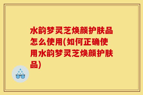水韵梦灵芝焕颜护肤品怎么使用(如何正确使用水韵梦灵芝焕颜护肤品) 水韵梦灵芝焕颜护肤品怎么使用(如何正确使用水韵梦灵芝焕颜护肤品)