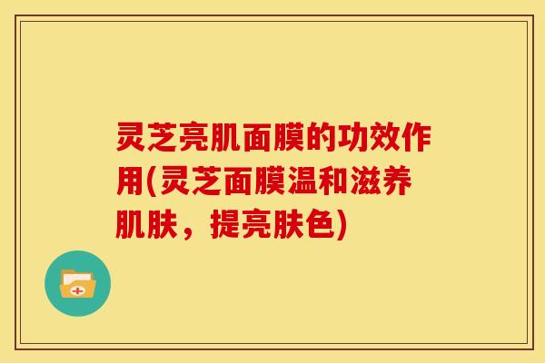灵芝亮肌面膜的功效作用(灵芝面膜温和滋养,提亮肤色) 灵芝亮肌面膜的功效作用(灵芝面膜温和滋养,提亮肤色)
