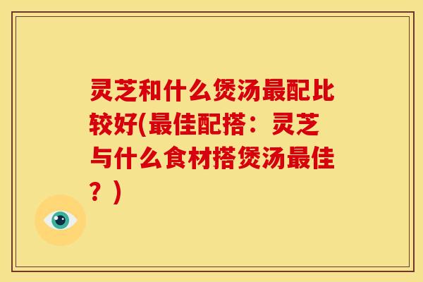 灵芝和什么煲汤配比较好(佳配搭:灵芝与什么食材搭煲汤佳?) 灵芝和什么煲汤配比较好(佳配搭:灵芝与什么食材搭煲汤佳?)