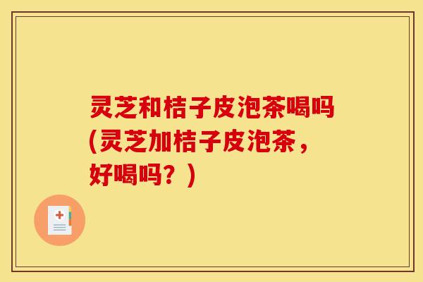 灵芝和桔子皮泡茶喝吗(灵芝加桔子皮泡茶，好喝吗？)