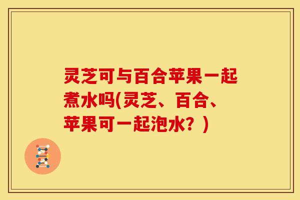 灵芝可与百合苹果一起煮水吗(灵芝、百合、苹果可一起泡水?) 灵芝可与百合苹果一起煮水吗(灵芝、百合、苹果可一起泡水?)
