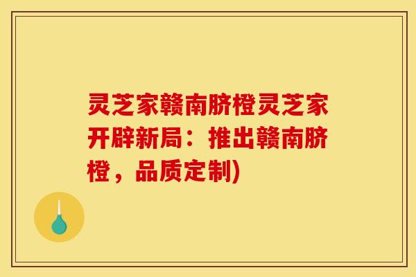 灵芝家赣南脐橙灵芝家开辟新局:推出赣南脐橙,品质定制) 灵芝家赣南脐橙灵芝家开辟新局:推出赣南脐橙,品质定制)