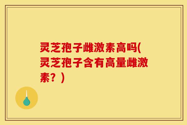 灵芝孢子雌激素高吗(灵芝孢子含有高量雌激素？)