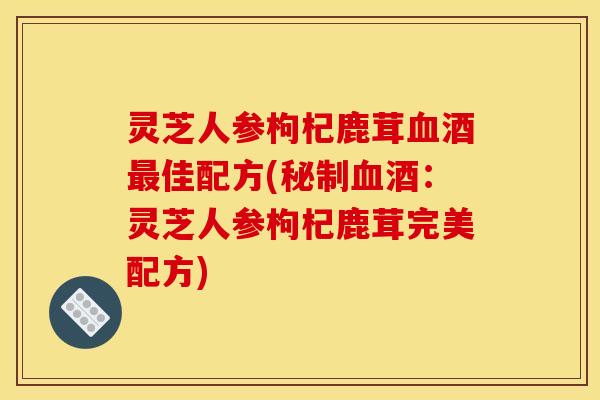 灵芝人参枸杞鹿茸酒佳配方(秘制酒:灵芝人参枸杞鹿茸完美配方) 灵芝人参枸杞鹿茸酒佳配方(秘制酒:灵芝人参枸杞鹿茸完美配方)