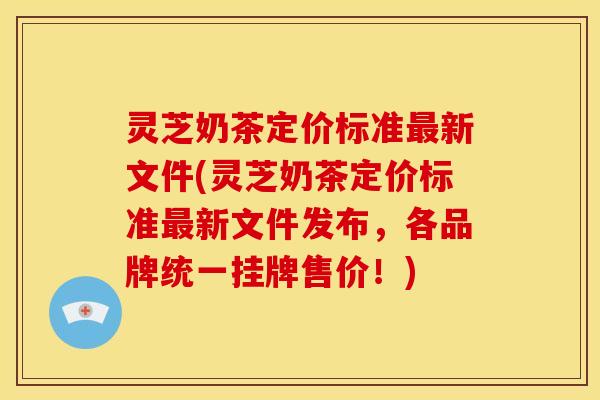 灵芝奶茶定价标准新文件(灵芝奶茶定价标准新文件发布,各品牌统一挂牌售价!) 灵芝奶茶定价标准新文件(灵芝奶茶定价标准新文件发布,各品牌统一挂牌售价!)
