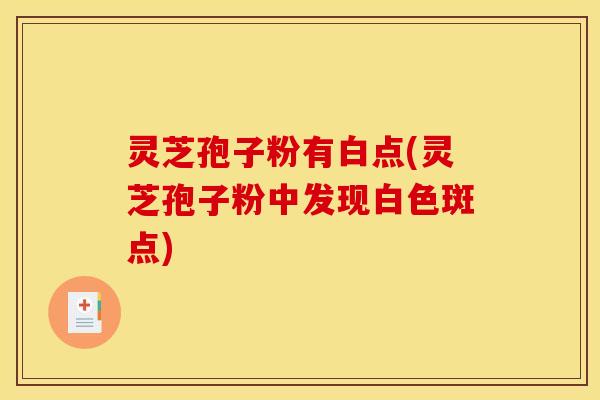 灵芝孢子粉有白点(灵芝孢子粉中发现白色斑点) 灵芝孢子粉有白点(灵芝孢子粉中发现白色斑点)