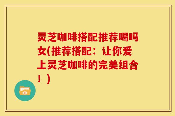 灵芝咖啡搭配推荐喝吗女(推荐搭配:让你爱上灵芝咖啡的完美组合!) 灵芝咖啡搭配推荐喝吗女(推荐搭配:让你爱上灵芝咖啡的完美组合!)