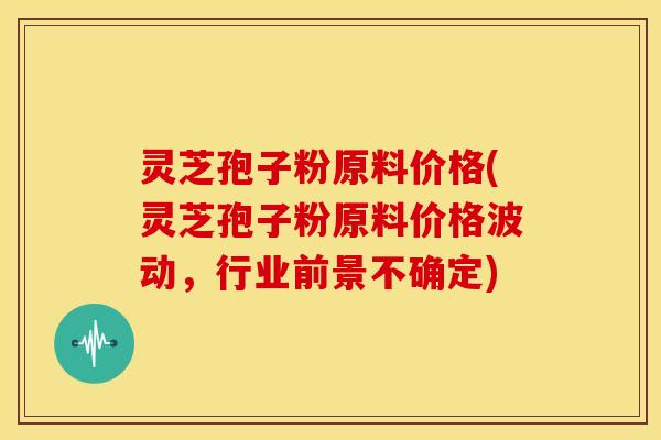 灵芝孢子粉原料价格(灵芝孢子粉原料价格波动,行业前景不确定) 灵芝孢子粉原料价格(灵芝孢子粉原料价格波动,行业前景不确定)