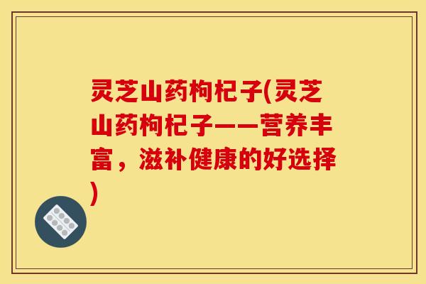 灵芝山药枸杞子(灵芝山药枸杞子——营养丰富,滋补健康的好选择) 灵芝山药枸杞子(灵芝山药枸杞子——营养丰富,滋补健康的好选择)