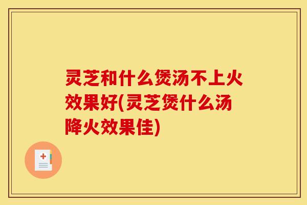 灵芝和什么煲汤不上火效果好(灵芝煲什么汤降火效果佳)