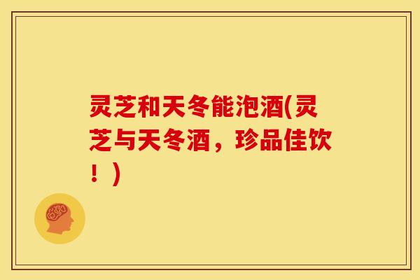 灵芝和天冬能泡酒(灵芝与天冬酒,珍品佳饮!) 灵芝和天冬能泡酒(灵芝与天冬酒,珍品佳饮!)