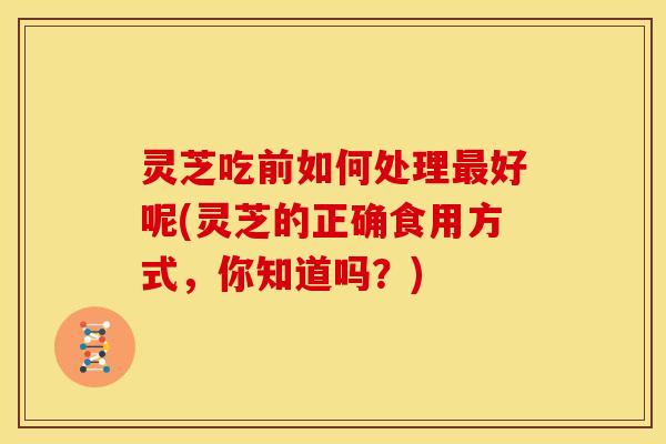 灵芝吃前如何处理好呢(灵芝的正确食用方式,你知道吗?) 灵芝吃前如何处理好呢(灵芝的正确食用方式,你知道吗?)