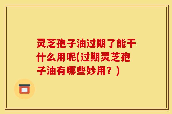 灵芝孢子油过期了能干什么用呢(过期灵芝孢子油有哪些妙用?) 灵芝孢子油过期了能干什么用呢(过期灵芝孢子油有哪些妙用?)
