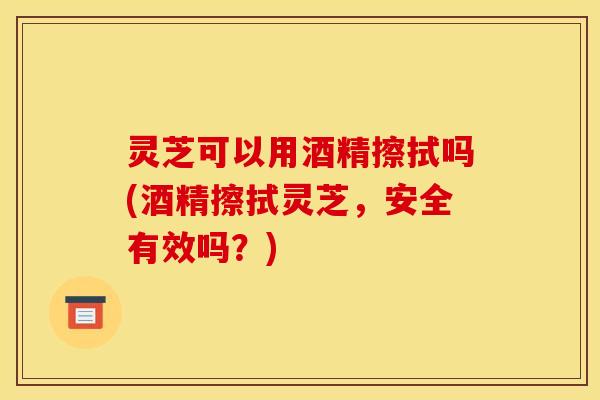 灵芝可以用酒精擦拭吗(酒精擦拭灵芝,安全有效吗?) 灵芝可以用酒精擦拭吗(酒精擦拭灵芝,安全有效吗?)