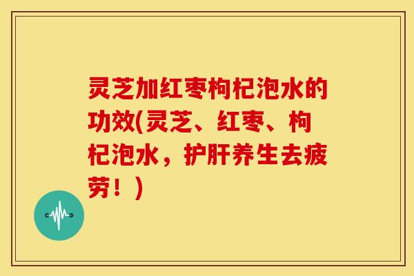 灵芝加红枣枸杞泡水的功效(灵芝、红枣、枸杞泡水,养生去疲劳!) 灵芝加红枣枸杞泡水的功效(灵芝、红枣、枸杞泡水,养生去疲劳!)